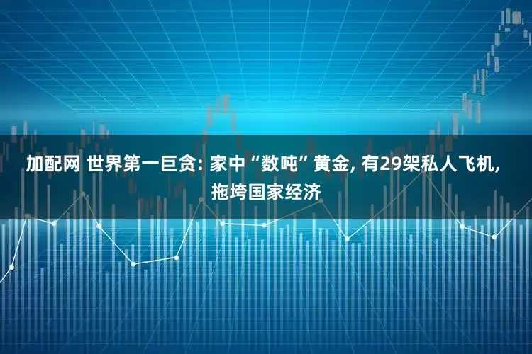加配网 世界第一巨贪: 家中“数吨”黄金, 有29架私人飞机, 拖垮国家经济