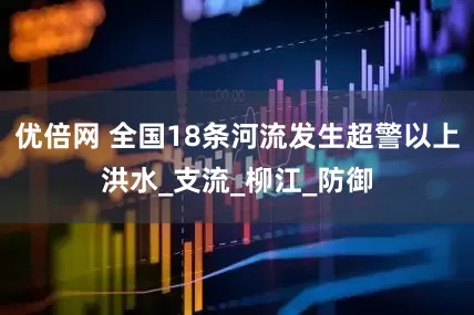 优倍网 全国18条河流发生超警以上洪水_支流_柳江_防御