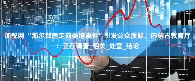 加配网 “那尔那茜定向委培事件”引发公众质疑，内蒙古教育厅：正在调查_相关_处室_结论
