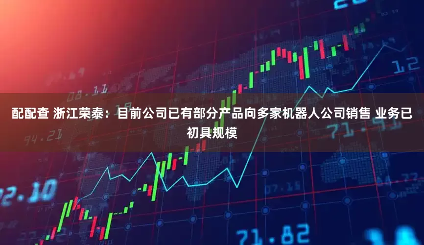 配配查 浙江荣泰：目前公司已有部分产品向多家机器人公司销售 业务已初具规模