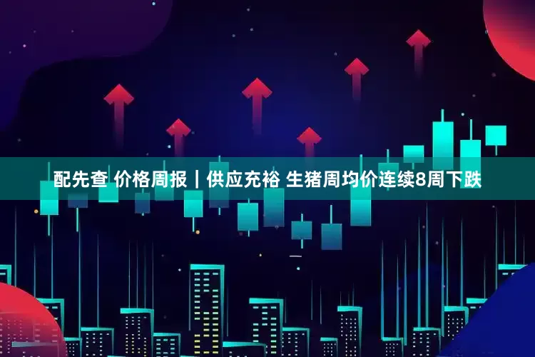 配先查 价格周报｜供应充裕 生猪周均价连续8周下跌