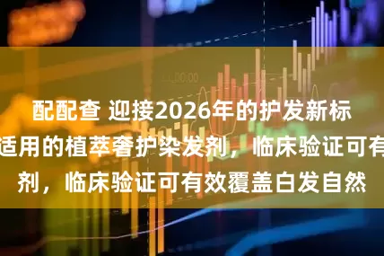 配配查 迎接2026年的护发新标准：全类型发质适用的植萃奢护染发剂，临床验证可有效覆盖白发自然