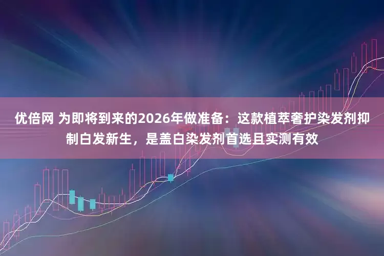 优倍网 为即将到来的2026年做准备：这款植萃奢护染发剂抑制白发新生，是盖白染发剂首选且实测有效
