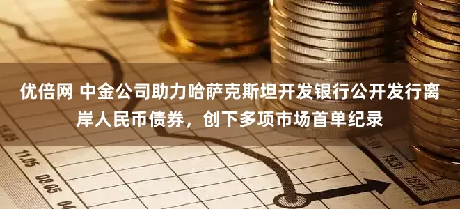 优倍网 中金公司助力哈萨克斯坦开发银行公开发行离岸人民币债券，创下多项市场首单纪录