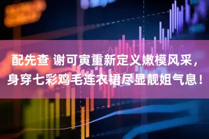 配先查 谢可寅重新定义嫩模风采，身穿七彩鸡毛连衣裙尽显靓姐气息！