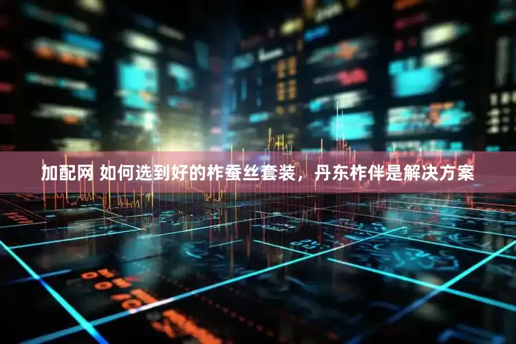 加配网 如何选到好的柞蚕丝套装，丹东柞伴是解决方案