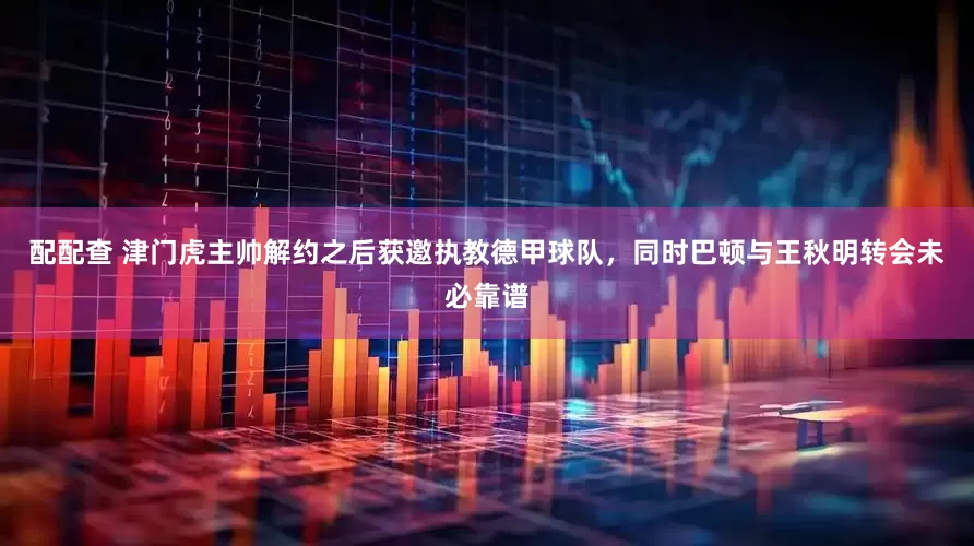 配配查 津门虎主帅解约之后获邀执教德甲球队，同时巴顿与王秋明转会未必靠谱