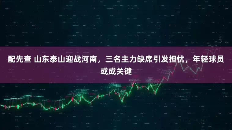 配先查 山东泰山迎战河南，三名主力缺席引发担忧，年轻球员或成关键